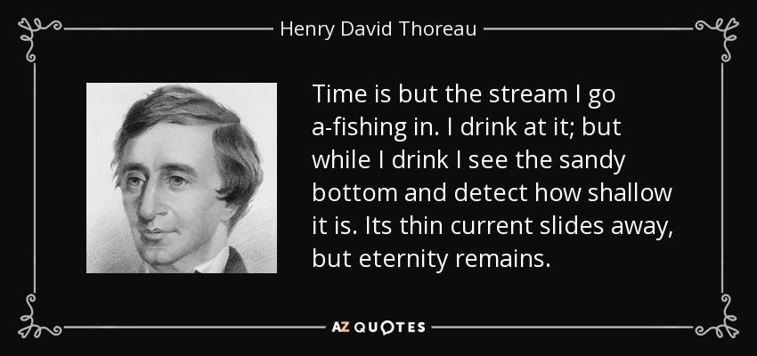 Time is but the stream I go a-fishing in. I drink at it; but while I drink I see the sandy bottom and detect how shallow it is. Its thin current slides away, but eternity remains. - Henry David Thoreau