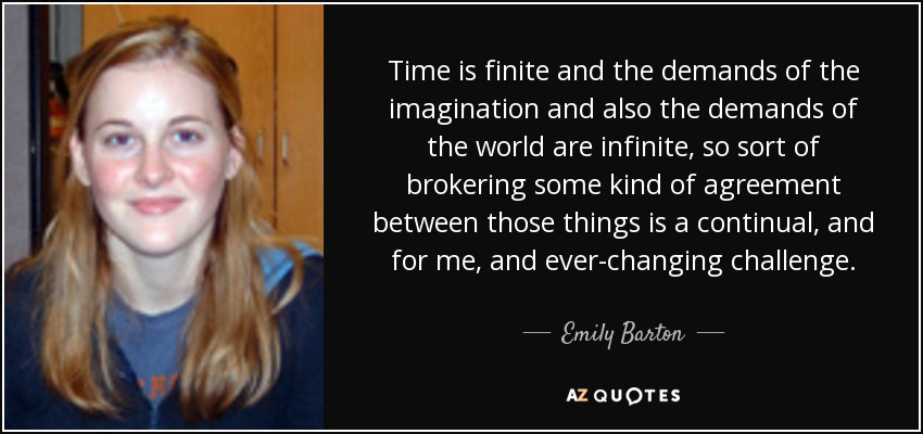 Time is finite and the demands of the imagination and also the demands of the world are infinite, so sort of brokering some kind of agreement between those things is a continual, and for me, and ever-changing challenge. - Emily Barton