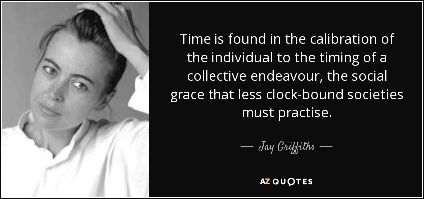 Time is found in the calibration of the individual to the timing of a collective endeavour, the social grace that less clock-bound societies must practise. - Jay Griffiths