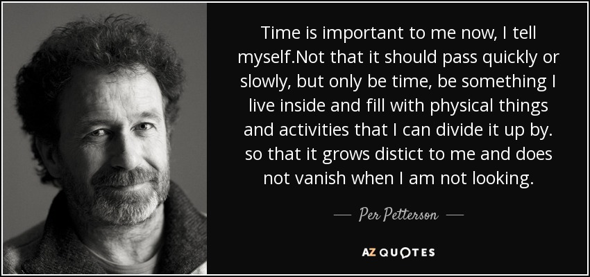 Time is important to me now, I tell myself.Not that it should pass quickly or slowly, but only be time, be something I live inside and fill with physical things and activities that I can divide it up by. so that it grows distict to me and does not vanish when I am not looking. - Per Petterson