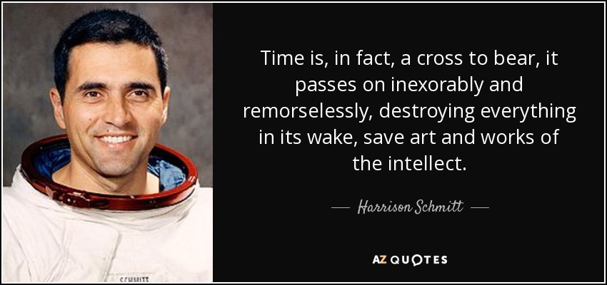 Time is, in fact, a cross to bear, it passes on inexorably and remorselessly, destroying everything in its wake, save art and works of the intellect. - Harrison Schmitt