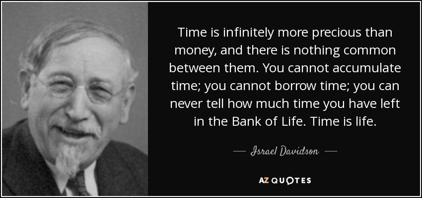 Time is infinitely more precious than money, and there is nothing common between them. You cannot accumulate time; you cannot borrow time; you can never tell how much time you have left in the Bank of Life. Time is life. - Israel Davidson