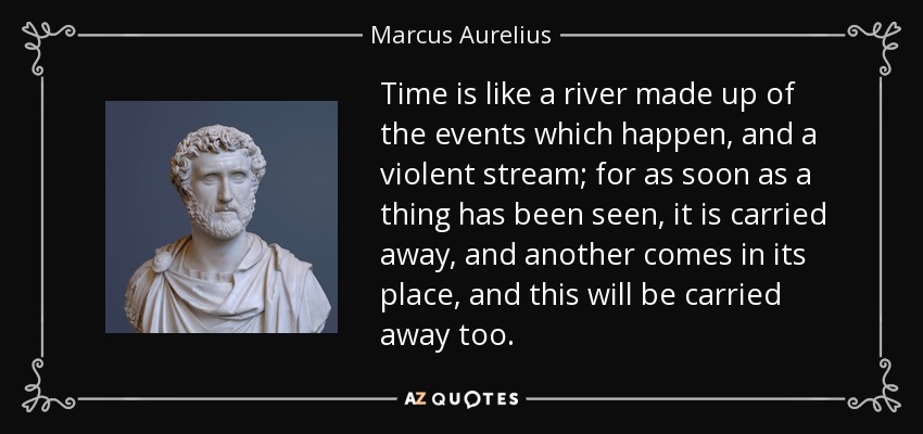 Time is like a river made up of the events which happen, and a violent stream; for as soon as a thing has been seen, it is carried away, and another comes in its place, and this will be carried away too. - Marcus Aurelius