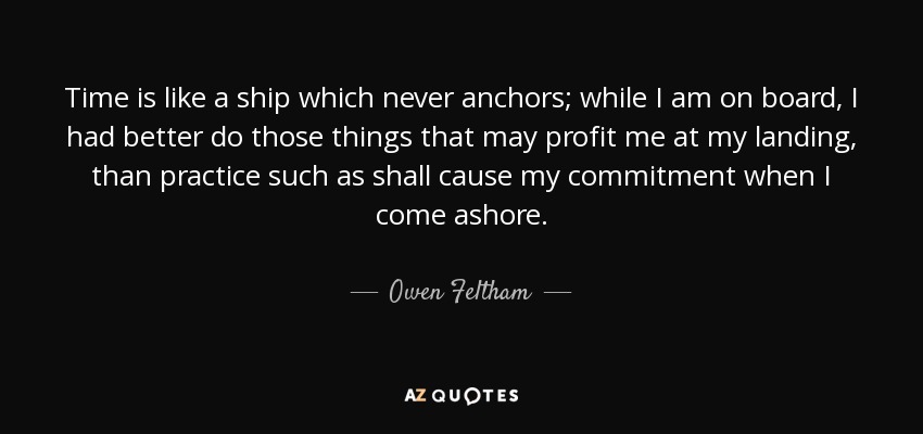 Time is like a ship which never anchors; while I am on board, I had better do those things that may profit me at my landing, than practice such as shall cause my commitment when I come ashore. - Owen Feltham