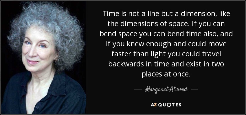 Time is not a line but a dimension, like the dimensions of space. If you can bend space you can bend time also, and if you knew enough and could move faster than light you could travel backwards in time and exist in two places at once. - Margaret Atwood