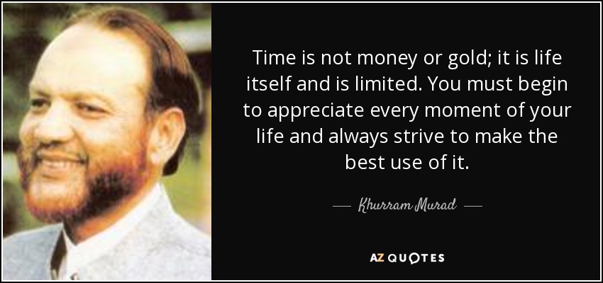 Time is not money or gold; it is life itself and is limited. You must begin to appreciate every moment of your life and always strive to make the best use of it. - Khurram Murad