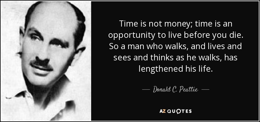 Time is not money; time is an opportunity to live before you die. So a man who walks, and lives and sees and thinks as he walks, has lengthened his life. - Donald C. Peattie