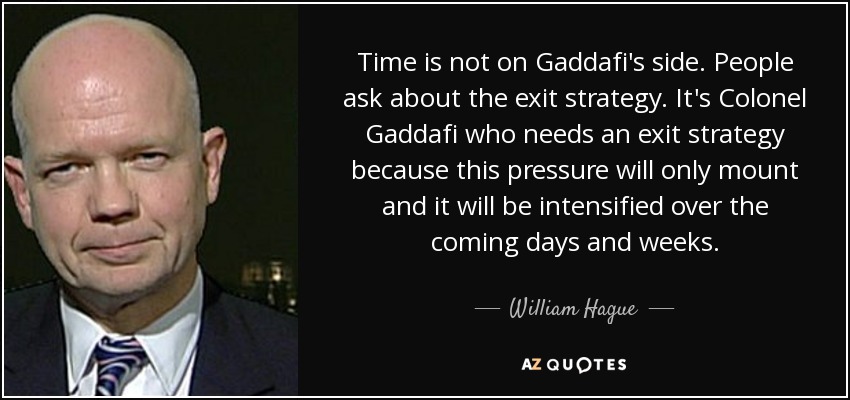 Time is not on Gaddafi's side. People ask about the exit strategy. It's Colonel Gaddafi who needs an exit strategy because this pressure will only mount and it will be intensified over the coming days and weeks. - William Hague