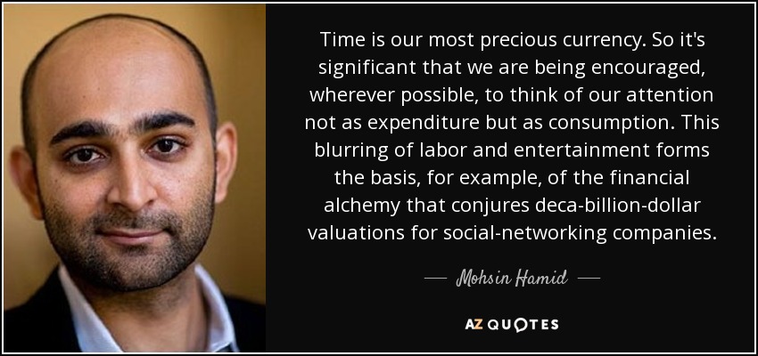 Time is our most precious currency. So it's significant that we are being encouraged, wherever possible, to think of our attention not as expenditure but as consumption. This blurring of labor and entertainment forms the basis, for example, of the financial alchemy that conjures deca-billion-dollar valuations for social-networking companies. - Mohsin Hamid