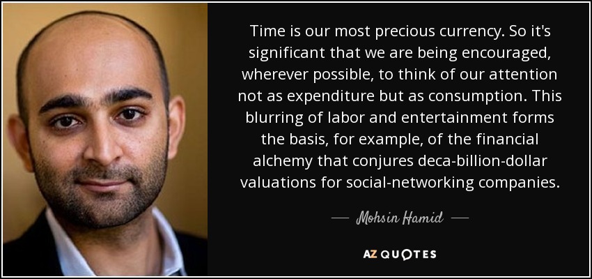 Time is our most precious currency. So it's significant that we are being encouraged, wherever possible, to think of our attention not as expenditure but as consumption. This blurring of labor and entertainment forms the basis, for example, of the financial alchemy that conjures deca-billion-dollar valuations for social-networking companies. - Mohsin Hamid