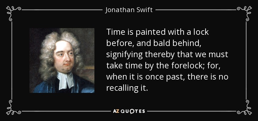 Time is painted with a lock before, and bald behind, signifying thereby that we must take time by the forelock; for, when it is once past, there is no recalling it. - Jonathan Swift