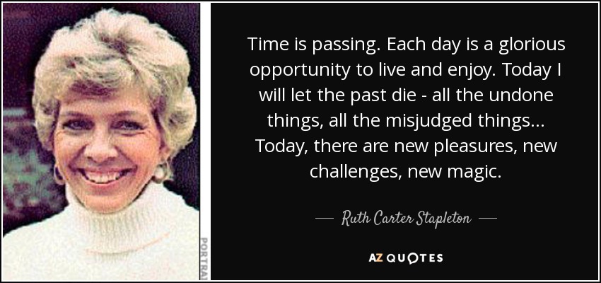 Time is passing. Each day is a glorious opportunity to live and enjoy. Today I will let the past die - all the undone things, all the misjudged things... Today, there are new pleasures, new challenges, new magic. - Ruth Carter Stapleton