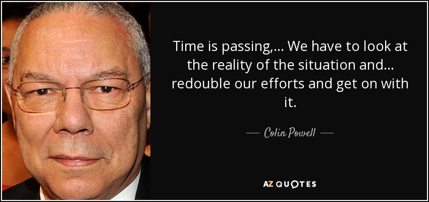 Time is passing, ... We have to look at the reality of the situation and ... redouble our efforts and get on with it. - Colin Powell