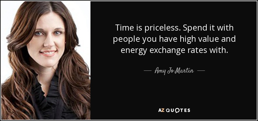 Time is priceless. Spend it with people you have high value and energy exchange rates with. - Amy Jo Martin