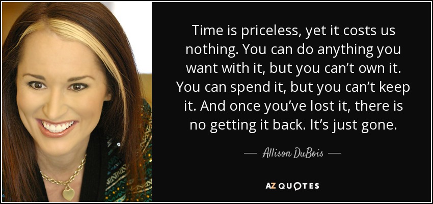 Time is priceless, yet it costs us nothing. You can do anything you want with it, but you can’t own it. You can spend it, but you can’t keep it. And once you’ve lost it, there is no getting it back. It’s just gone. - Allison DuBois