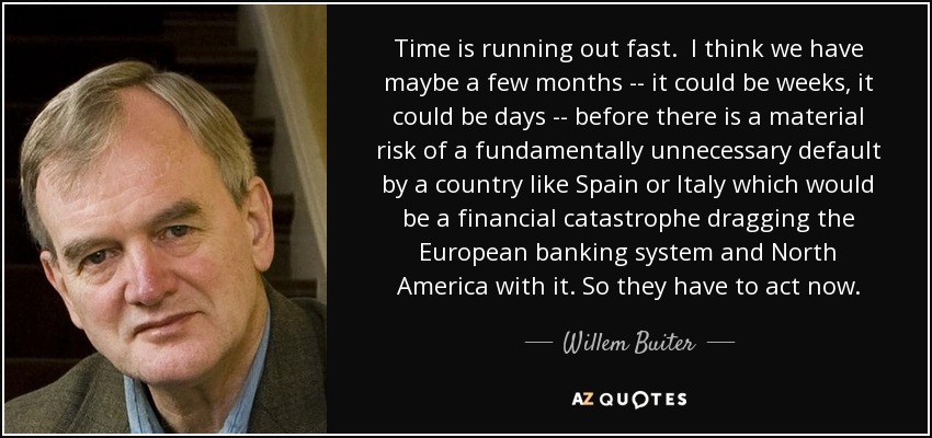 Time is running out fast. I think we have maybe a few months -- it could be weeks, it could be days -- before there is a material risk of a fundamentally unnecessary default by a country like Spain or Italy which would be a financial catastrophe dragging the European banking system and North America with it. So they have to act now. - Willem Buiter