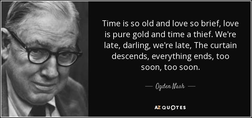 Time is so old and love so brief, love is pure gold and time a thief. We're late, darling, we're late, The curtain descends, everything ends, too soon, too soon. - Ogden Nash