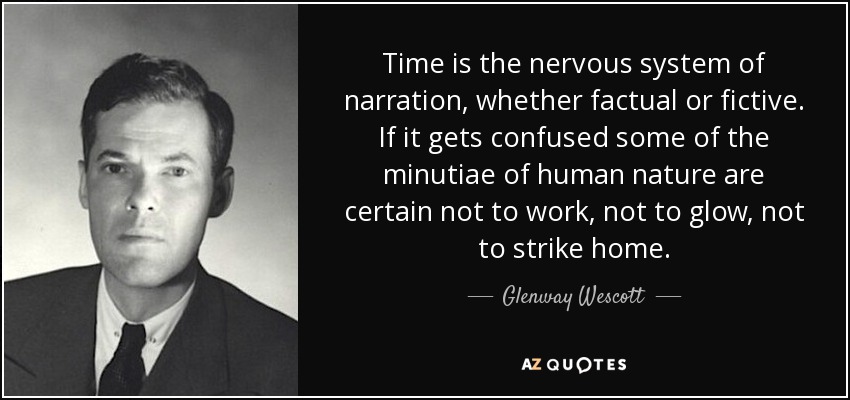 Time is the nervous system of narration, whether factual or fictive. If it gets confused some of the minutiae of human nature are certain not to work, not to glow, not to strike home. - Glenway Wescott