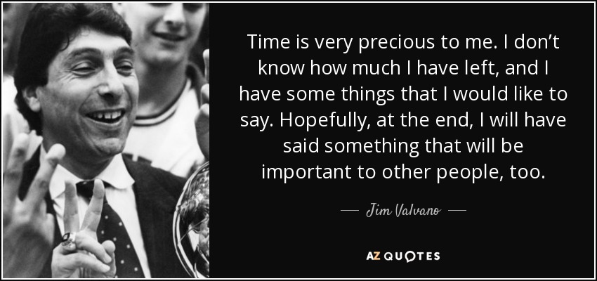 Time is very precious to me. I don’t know how much I have left, and I have some things that I would like to say. Hopefully, at the end, I will have said something that will be important to other people, too. - Jim Valvano