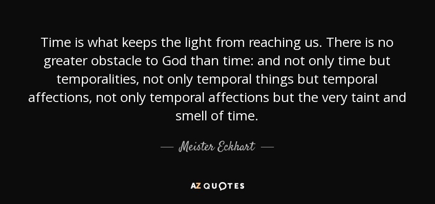 Time is what keeps the light from reaching us. There is no greater obstacle to God than time: and not only time but temporalities, not only temporal things but temporal affections, not only temporal affections but the very taint and smell of time. - Meister Eckhart