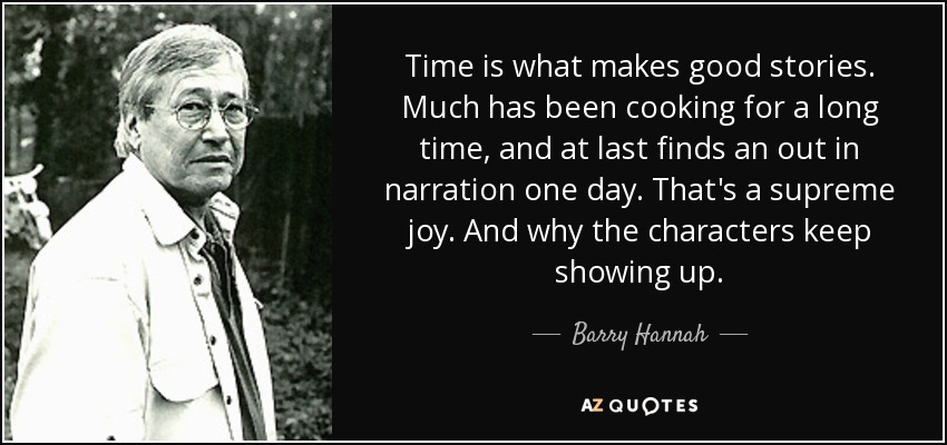 Time is what makes good stories. Much has been cooking for a long time, and at last finds an out in narration one day. That's a supreme joy. And why the characters keep showing up. - Barry Hannah