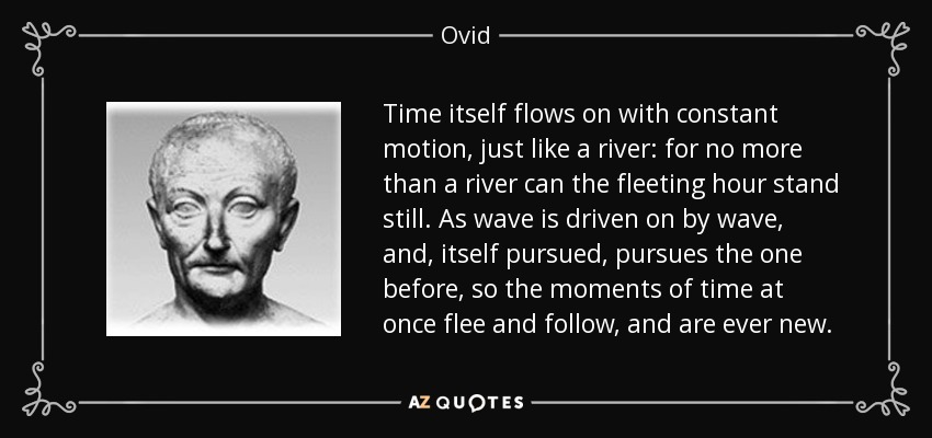 Time itself flows on with constant motion, just like a river: for no more than a river can the fleeting hour stand still. As wave is driven on by wave, and, itself pursued, pursues the one before, so the moments of time at once flee and follow, and are ever new. - Ovid
