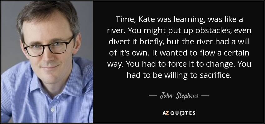 Time, Kate was learning, was like a river. You might put up obstacles, even divert it briefly, but the river had a will of it's own. It wanted to flow a certain way. You had to force it to change. You had to be willing to sacrifice. - John  Stephens