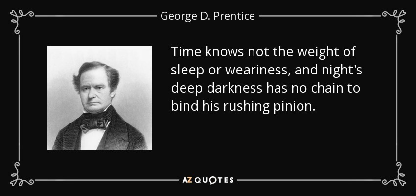 Time knows not the weight of sleep or weariness, and night's deep darkness has no chain to bind his rushing pinion. - George D. Prentice