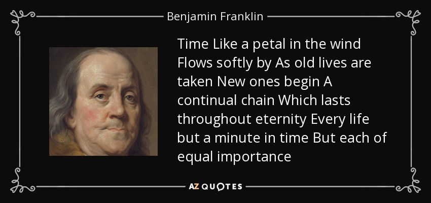 Time Like a petal in the wind Flows softly by As old lives are taken New ones begin A continual chain Which lasts throughout eternity Every life but a minute in time But each of equal importance - Benjamin Franklin