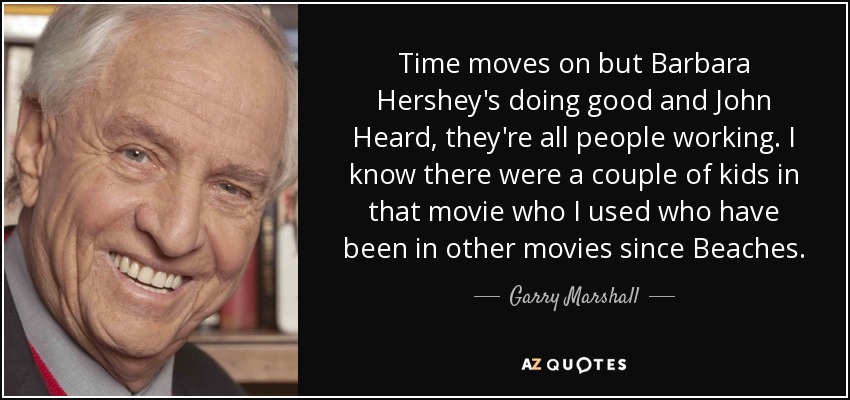 Time moves on but Barbara Hershey's doing good and John Heard, they're all people working. I know there were a couple of kids in that movie who I used who have been in other movies since Beaches. - Garry Marshall