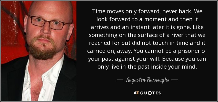 Time moves only forward, never back. We look forward to a moment and then it arrives and an instant later it is gone. Like something on the surface of a river that we reached for but did not touch in time and it carried on, away. You cannot be a prisoner of your past against your will. Because you can only live in the past inside your mind. - Augusten Burroughs