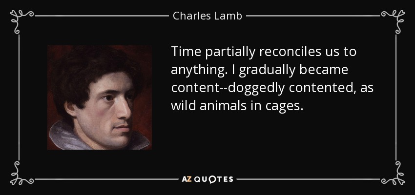 Time partially reconciles us to anything. I gradually became content--doggedly contented, as wild animals in cages. - Charles Lamb