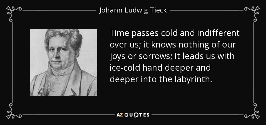 Time passes cold and indifferent over us; it knows nothing of our joys or sorrows; it leads us with ice-cold hand deeper and deeper into the labyrinth. - Johann Ludwig Tieck
