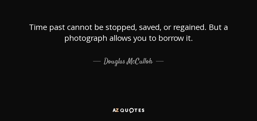 Time past cannot be stopped, saved, or regained. But a photograph allows you to borrow it. - Douglas McCulloh