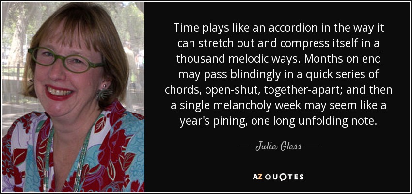 Time plays like an accordion in the way it can stretch out and compress itself in a thousand melodic ways. Months on end may pass blindingly in a quick series of chords, open-shut, together-apart; and then a single melancholy week may seem like a year's pining, one long unfolding note. - Julia Glass