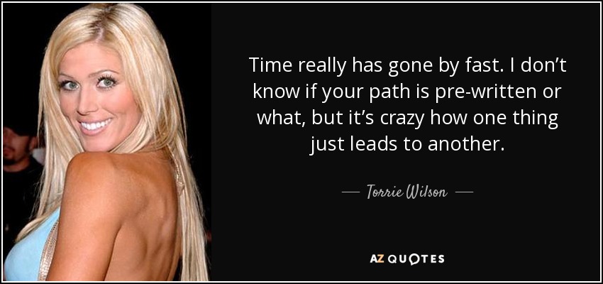 Time really has gone by fast. I don’t know if your path is pre-written or what, but it’s crazy how one thing just leads to another. - Torrie Wilson
