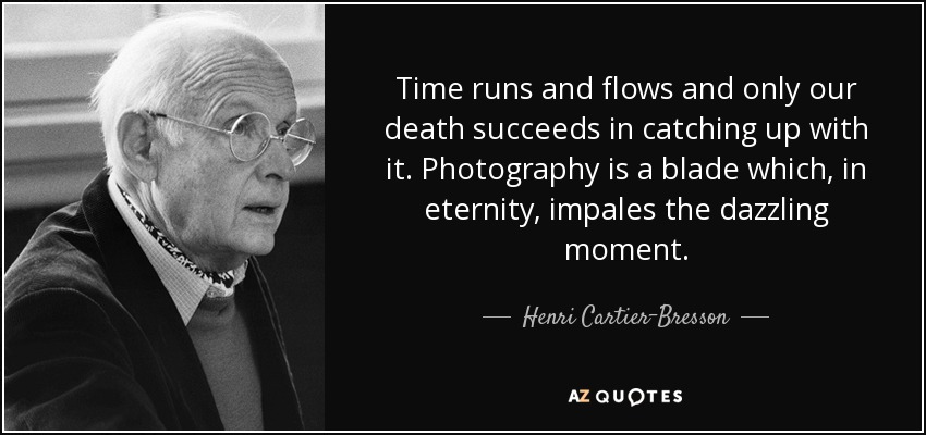 Time runs and flows and only our death succeeds in catching up with it. Photography is a blade which, in eternity, impales the dazzling moment. - Henri Cartier-Bresson