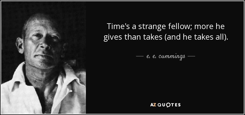 Time's a strange fellow; more he gives than takes (and he takes all). - e. e. cummings