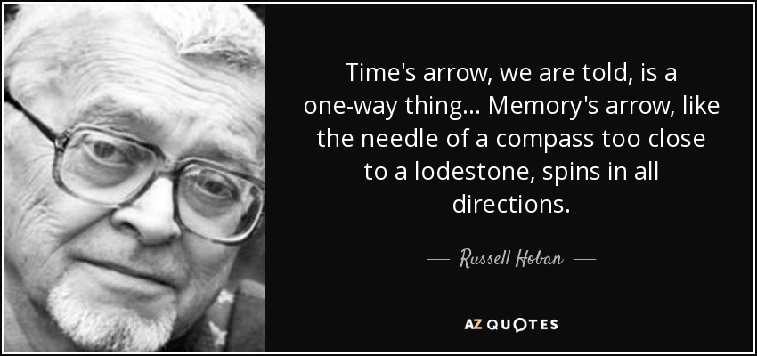 Time's arrow, we are told, is a one-way thing. . . Memory's arrow, like the needle of a compass too close to a lodestone, spins in all directions. - Russell Hoban