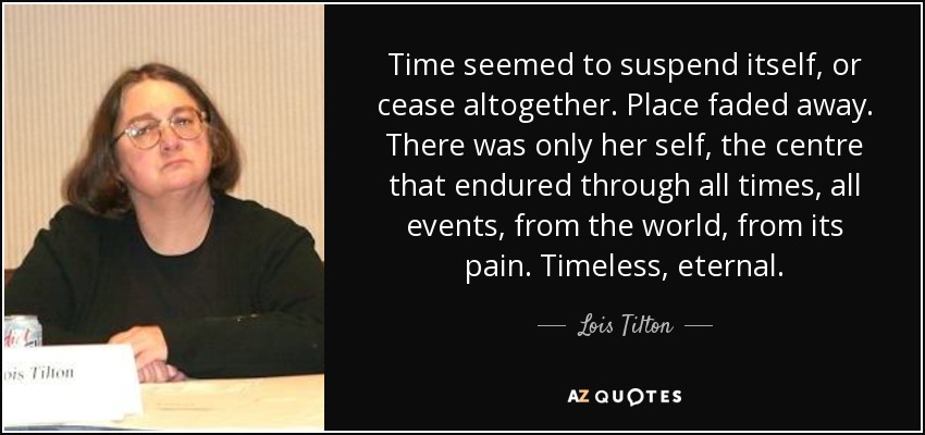 Time seemed to suspend itself, or cease altogether. Place faded away. There was only her self, the centre that endured through all times, all events, from the world, from its pain. Timeless, eternal. - Lois Tilton