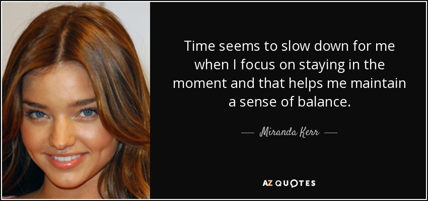 Time seems to slow down for me when I focus on staying in the moment and that helps me maintain a sense of balance. - Miranda Kerr