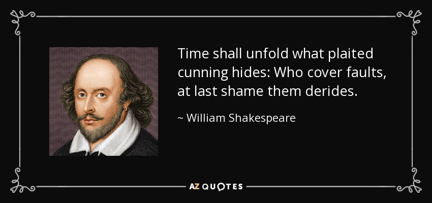 Time shall unfold what plaited cunning hides: Who cover faults, at last shame them derides. - William Shakespeare
