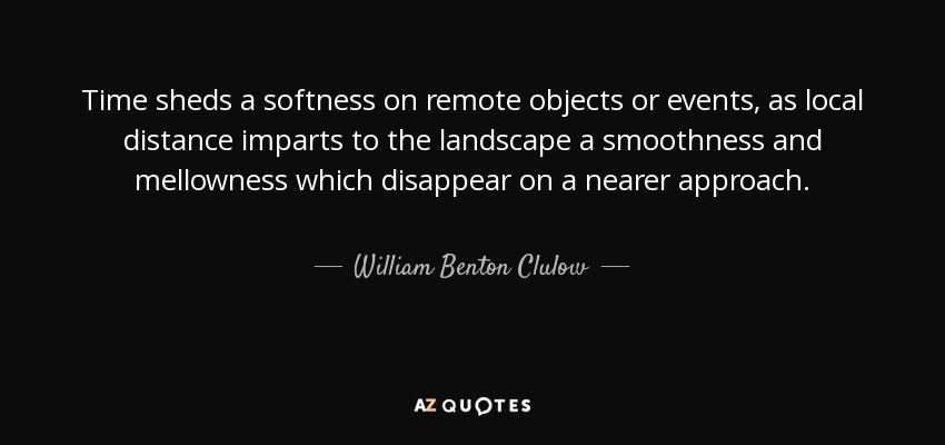 Time sheds a softness on remote objects or events, as local distance imparts to the landscape a smoothness and mellowness which disappear on a nearer approach. - William Benton Clulow