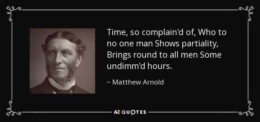 Time, so complain'd of, Who to no one man Shows partiality, Brings round to all men Some undimm'd hours. - Matthew Arnold