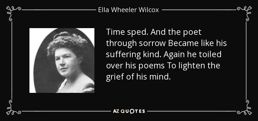 Time sped. And the poet through sorrow Became like his suffering kind. Again he toiled over his poems To lighten the grief of his mind. - Ella Wheeler Wilcox