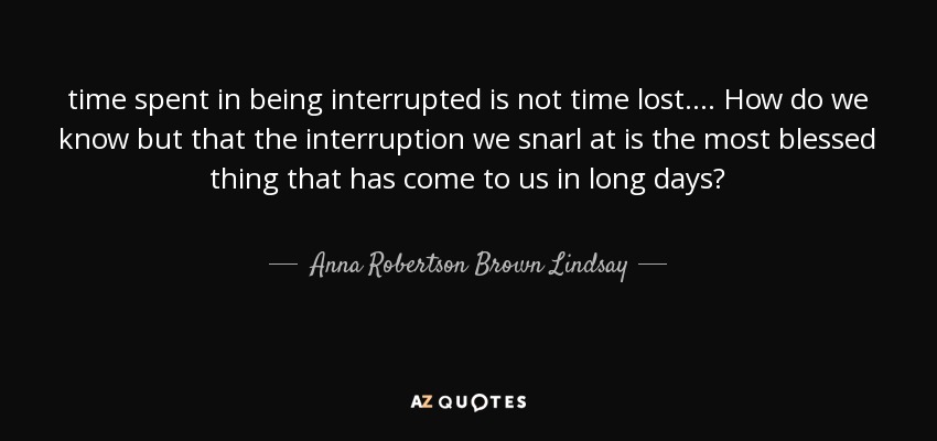 time spent in being interrupted is not time lost. ... How do we know but that the interruption we snarl at is the most blessed thing that has come to us in long days? - Anna Robertson Brown Lindsay