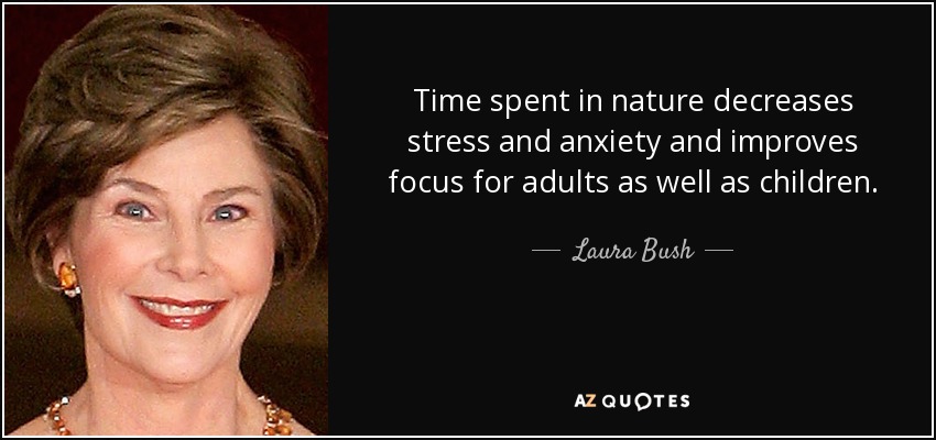 Time spent in nature decreases stress and anxiety and improves focus for adults as well as children. - Laura Bush