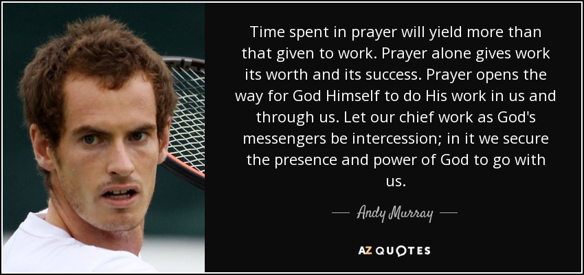 Time spent in prayer will yield more than that given to work. Prayer alone gives work its worth and its success. Prayer opens the way for God Himself to do His work in us and through us. Let our chief work as God's messengers be intercession; in it we secure the presence and power of God to go with us. - Andy Murray