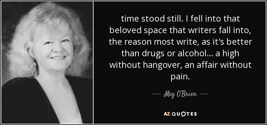 time stood still. I fell into that beloved space that writers fall into, the reason most write, as it's better than drugs or alcohol ... a high without hangover, an affair without pain. - Meg O'Brien