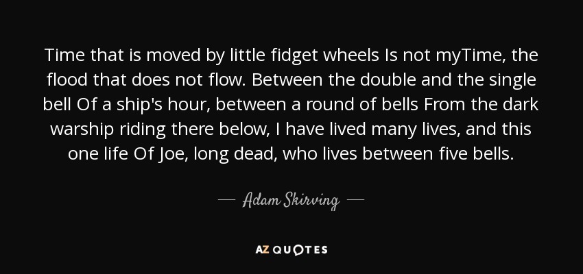 Time that is moved by little fidget wheels Is not myTime, the flood that does not flow. Between the double and the single bell Of a ship's hour, between a round of bells From the dark warship riding there below, I have lived many lives, and this one life Of Joe, long dead, who lives between five bells. - Adam Skirving